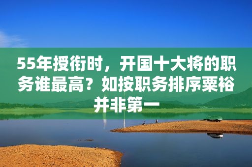 55年授衔时，开国十大将的职务谁最高？如按职务排序粟裕并非第一