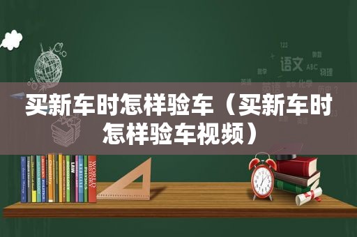 买新车时怎样验车（买新车时怎样验车视频）