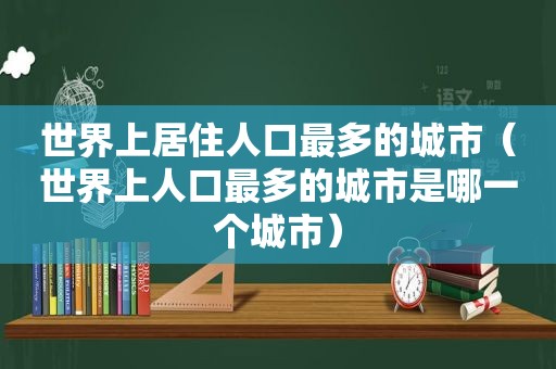 世界上居住人口最多的城市（世界上人口最多的城市是哪一个城市）