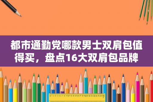 都市通勤党哪款男士双肩包值得买，盘点16大双肩包品牌