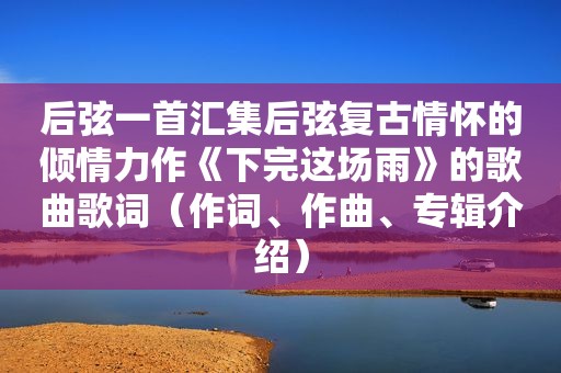 后弦一首汇集后弦复古情怀的倾情力作《下完这场雨》的歌曲歌词（作词、作曲、专辑介绍）