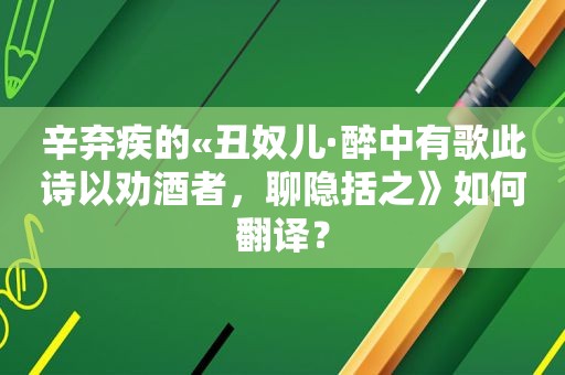 辛弃疾的«丑奴儿·醉中有歌此诗以劝酒者，聊隐括之》如何翻译？