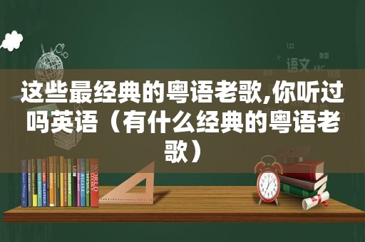 这些最经典的粤语老歌,你听过吗英语（有什么经典的粤语老歌）