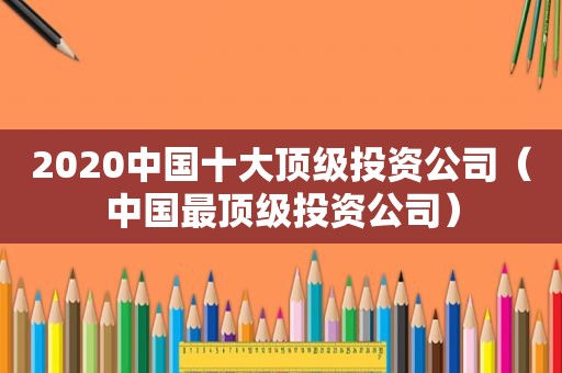 2020中国十大顶级投资公司（中国最顶级投资公司）