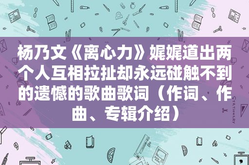 杨乃文《离心力》娓娓道出两个人互相拉扯却永远碰触不到的遗憾的歌曲歌词（作词、作曲、专辑介绍）