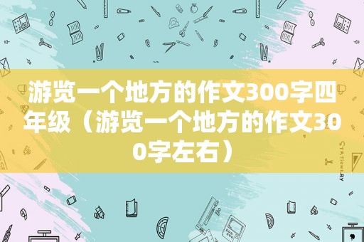 游览一个地方的作文300字四年级（游览一个地方的作文300字左右）