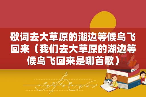 歌词去大草原的湖边等候鸟飞回来（我们去大草原的湖边等候鸟飞回来是哪首歌）