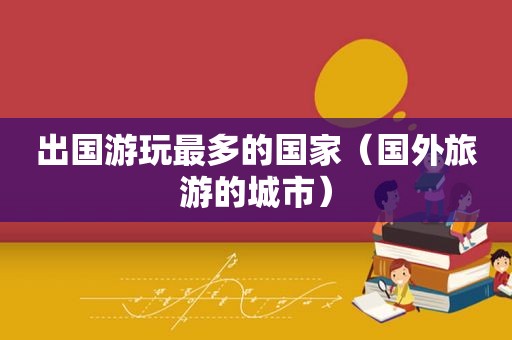 出国游玩最多的国家（国外旅游的城市）