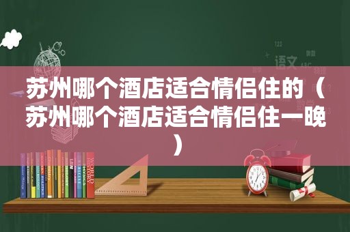 苏州哪个酒店适合情侣住的（苏州哪个酒店适合情侣住一晚）