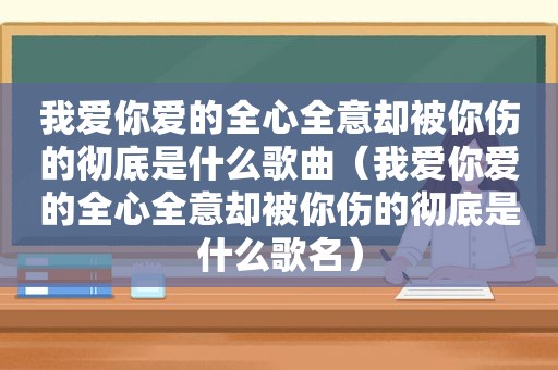 我爱你爱的全心全意却被你伤的彻底是什么歌曲（我爱你爱的全心全意却被你伤的彻底是什么歌名）