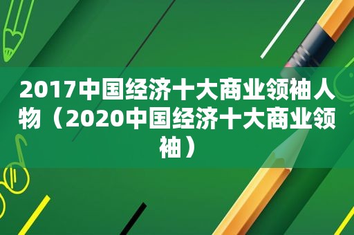 2017中国经济十大商业领袖人物（2020中国经济十大商业领袖）