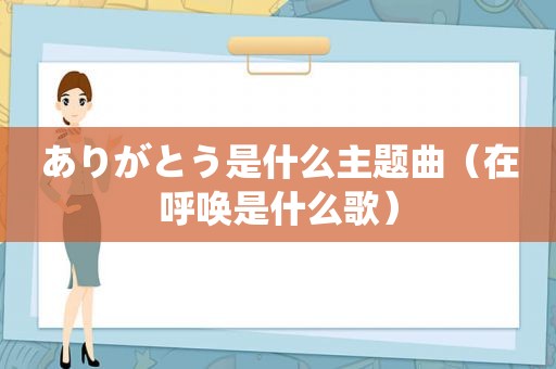 ありがとう是什么主题曲（在呼唤是什么歌）