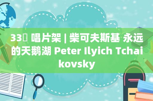 33⅓ 唱片架 | 柴可夫斯基 永远的天鹅湖 Peter Ilyich Tchaikovsky