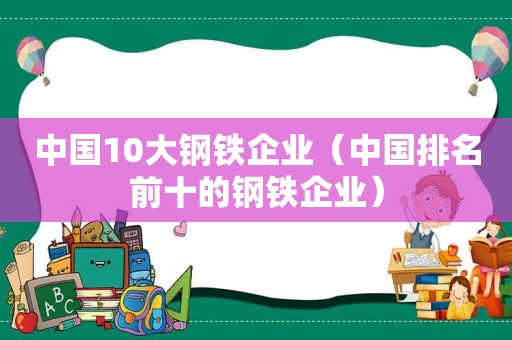 中国10大钢铁企业（中国排名前十的钢铁企业）