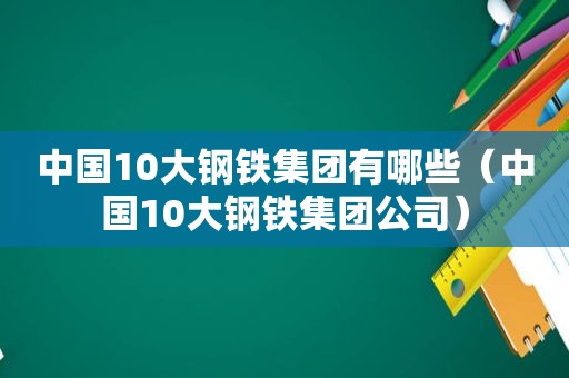 中国10大钢铁集团有哪些（中国10大钢铁集团公司）