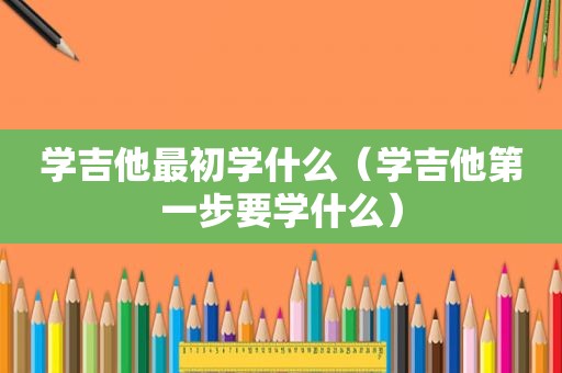 学吉他最初学什么（学吉他第一步要学什么）