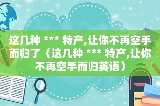 这几种 *** 特产,让你不再空手而归了（这几种 *** 特产,让你不再空手而归英语）