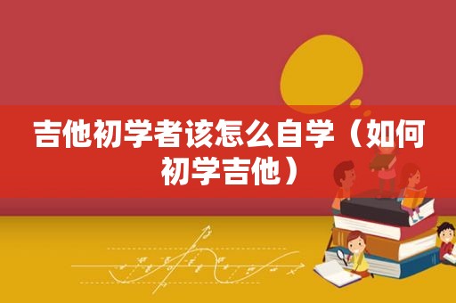 吉他初学者该怎么自学（如何初学吉他）