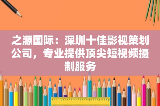 之源国际：深圳十佳影视策划公司，专业提供顶尖短视频摄制服务