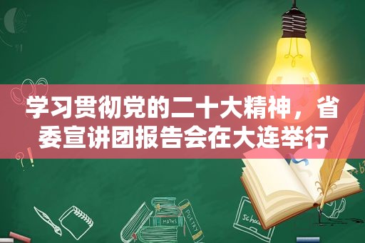 学习贯彻党的二十大精神，省委宣讲团报告会在大连举行