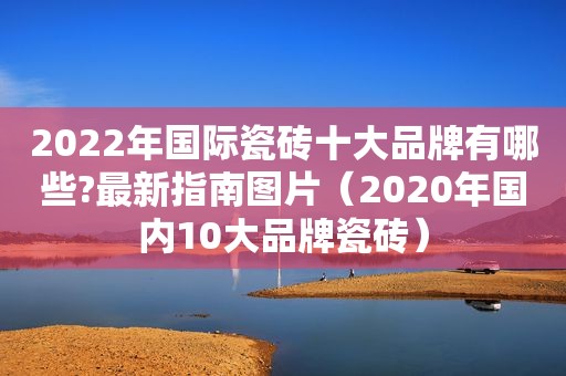 2022年国际瓷砖十大品牌有哪些?最新指南图片（2020年国内10大品牌瓷砖）