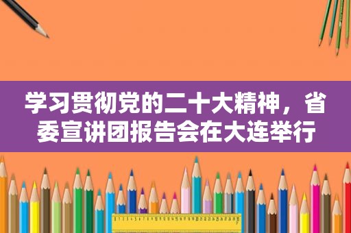 学习贯彻党的二十大精神，省委宣讲团报告会在大连举行