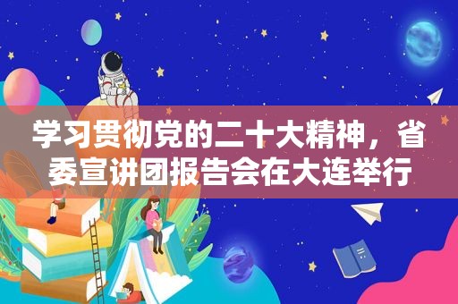 学习贯彻党的二十大精神，省委宣讲团报告会在大连举行