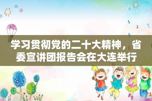 学习贯彻党的二十大精神，省委宣讲团报告会在大连举行