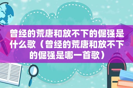 曾经的荒唐和放不下的倔强是什么歌（曾经的荒唐和放不下的倔强是哪一首歌）