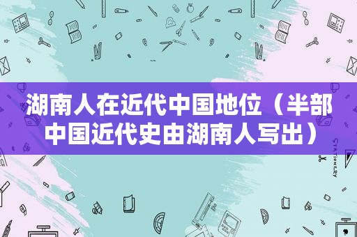 湖南人在近代中国地位（半部中国近代史由湖南人写出）