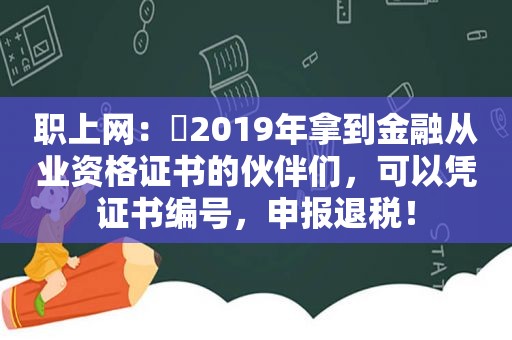 职上网：​2019年拿到金融从业资格证书的伙伴们，可以凭证书编号，申报退税！