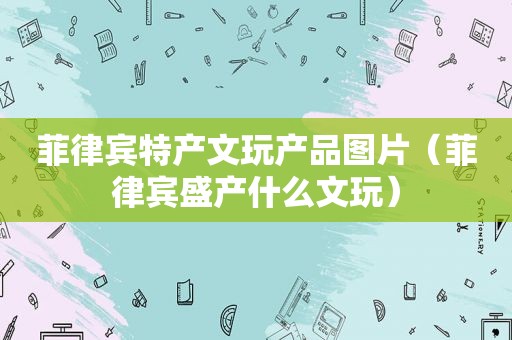 菲律宾特产文玩产品图片（菲律宾盛产什么文玩）