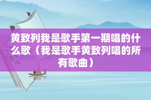 黄致列我是歌手第一期唱的什么歌（我是歌手黄致列唱的所有歌曲）