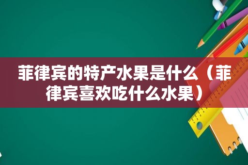 菲律宾的特产水果是什么（菲律宾喜欢吃什么水果）