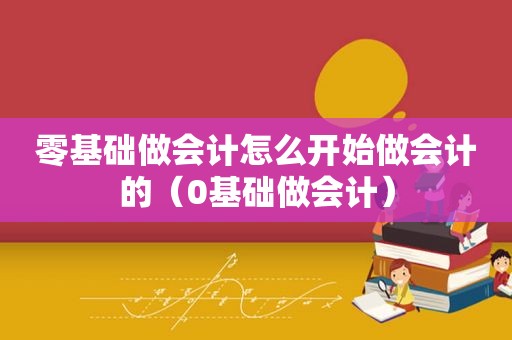 零基础做会计怎么开始做会计的（0基础做会计）