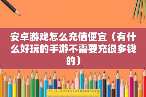 安卓游戏怎么充值便宜（有什么好玩的手游不需要充很多钱的）