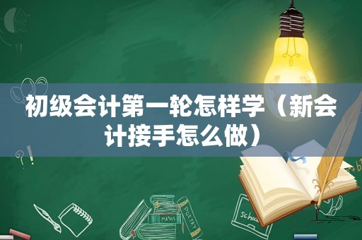 初级会计第一轮怎样学（新会计接手怎么做）