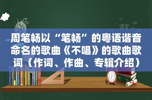 周笔畅以“笔畅”的粤语谐音命名的歌曲《不唱》的歌曲歌词（作词、作曲、专辑介绍）