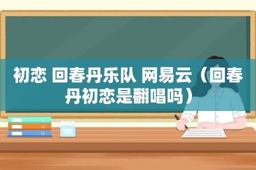 初恋 回春丹乐队 网易云（回春丹初恋是翻唱吗）