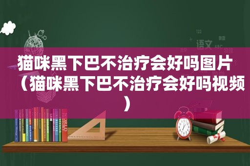 猫咪黑下巴不治疗会好吗图片（猫咪黑下巴不治疗会好吗视频）