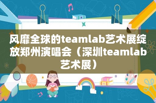 风靡全球的teamlab艺术展绽放郑州演唱会（深圳teamlab艺术展）