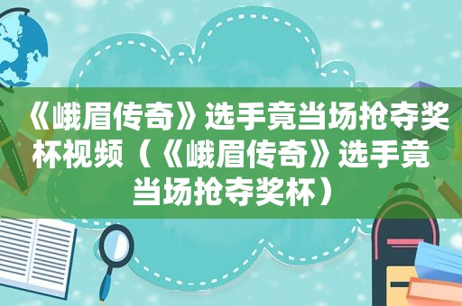 《峨眉传奇》选手竟当场抢夺奖杯视频（《峨眉传奇》选手竟当场抢夺奖杯）