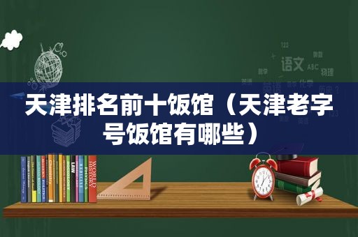 天津排名前十饭馆（天津老字号饭馆有哪些）