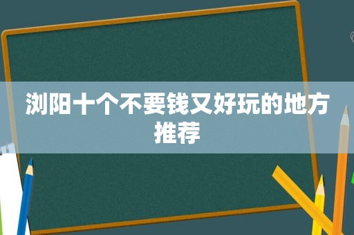 浏阳十个不要钱又好玩的地方推荐