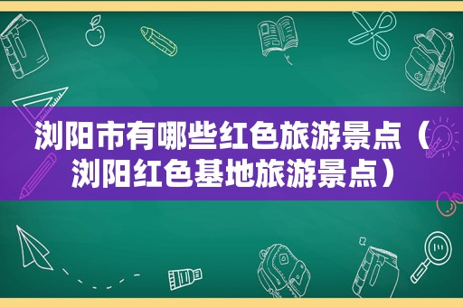 浏阳市有哪些红色旅游景点（浏阳红色基地旅游景点）