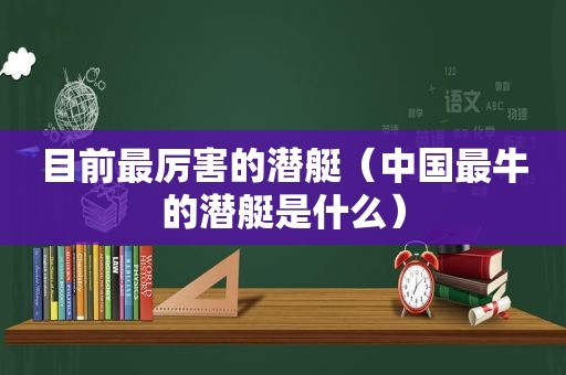 目前最厉害的潜艇（中国最牛的潜艇是什么）