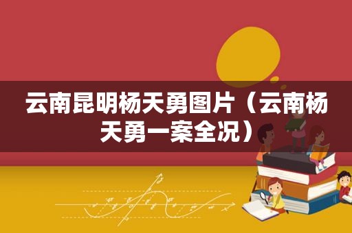 云南昆明杨天勇图片（云南杨天勇一案全况）