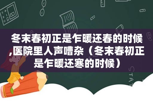 冬末春初正是乍暖还春的时候,医院里人声嘈杂（冬末春初正是乍暖还寒的时候）