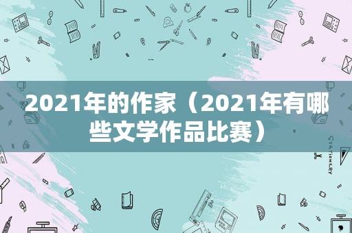 2021年的作家（2021年有哪些文学作品比赛）