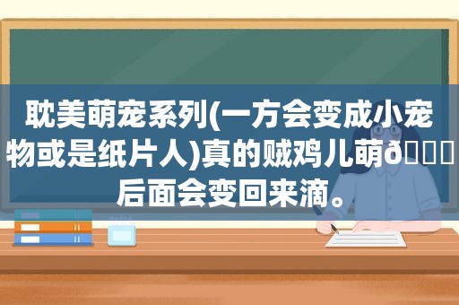  *** 萌宠系列(一方会变成小宠物或是纸片人)真的贼鸡儿萌😁后面会变回来滴。